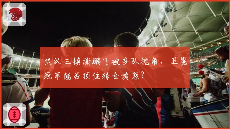 武汉三镇谢鹏飞被多队挖角，卫冕冠军能否顶住转会诱惑？