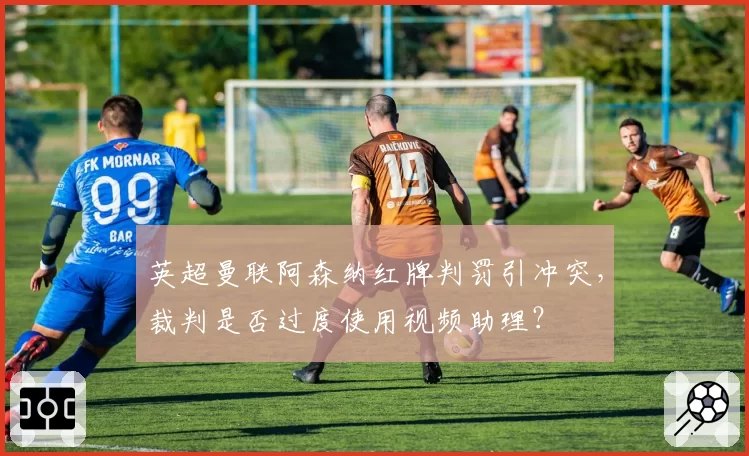 英超曼联阿森纳红牌判罚引冲突，裁判是否过度使用视频助理？