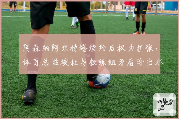 阿森纳阿尔特塔续约后权力扩张，体育总监埃杜与教练组矛盾浮出水面