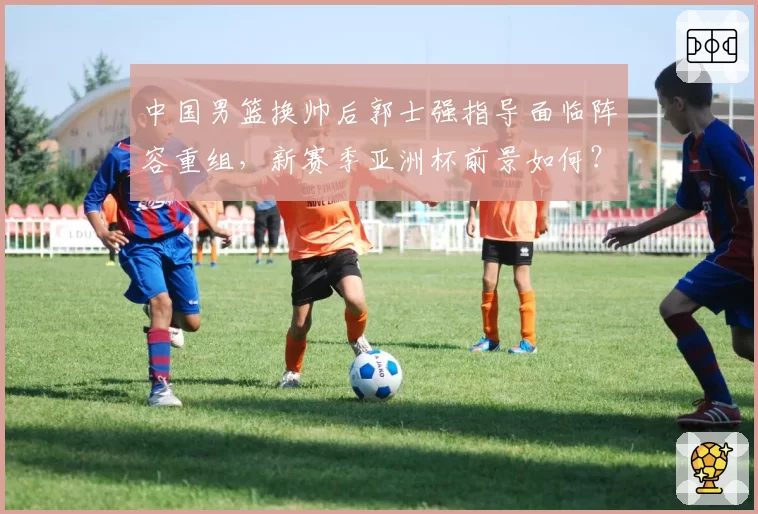 中国男篮换帅后郭士强指导面临阵容重组，新赛季亚洲杯前景如何？