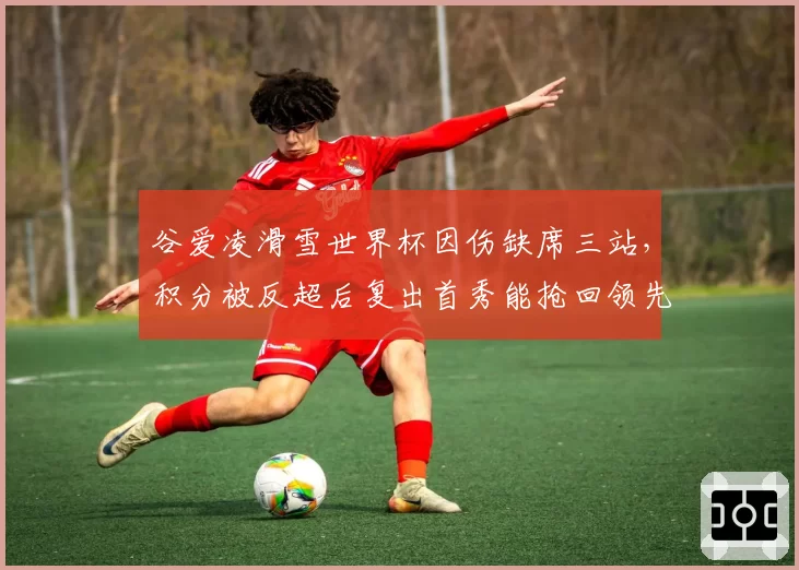 谷爱凌滑雪世界杯因伤缺席三站，积分被反超后复出首秀能抢回领先？