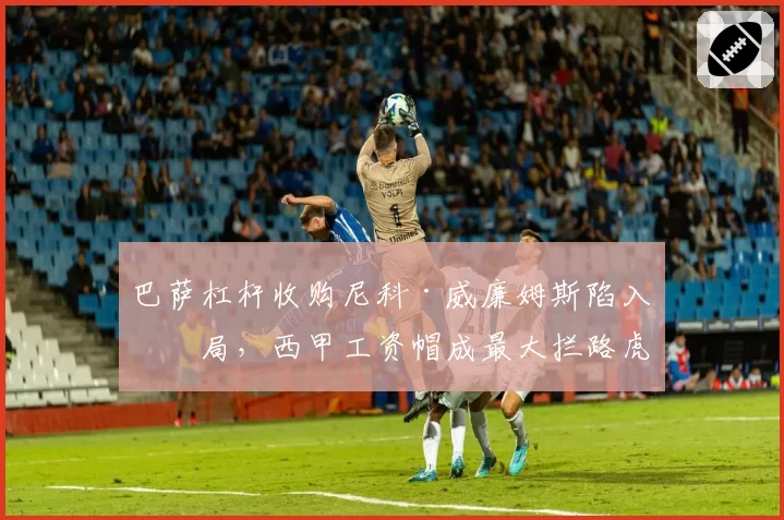 巴萨杠杆收购尼科·威廉姆斯陷入僵局，西甲工资帽成最大拦路虎