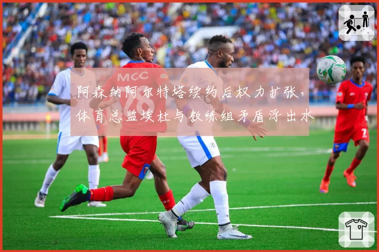 阿森纳阿尔特塔续约后权力扩张，体育总监埃杜与教练组矛盾浮出水面