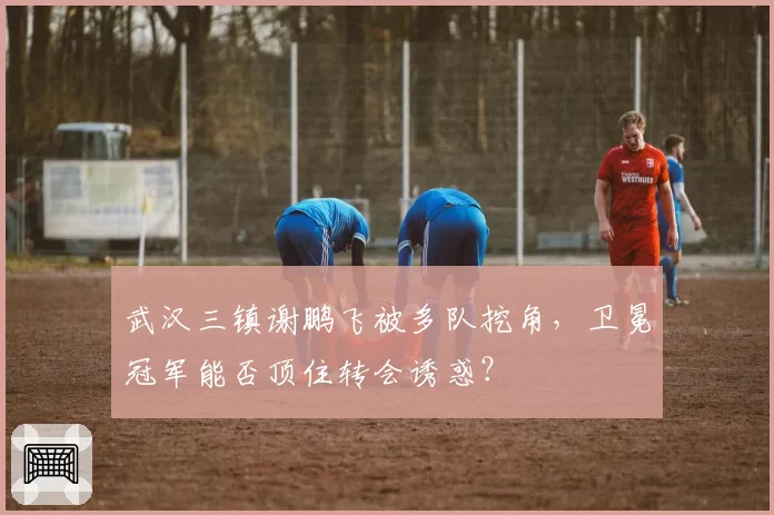 武汉三镇谢鹏飞被多队挖角，卫冕冠军能否顶住转会诱惑？