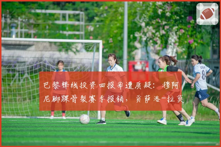 巴黎锋线投资回报率遭质疑：穆阿尼脚踝骨裂赛季报销，贡萨洛-拉莫斯韧带拉伤休8周