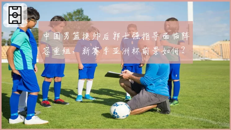 中国男篮换帅后郭士强指导面临阵容重组,新赛季亚洲杯前景如何?