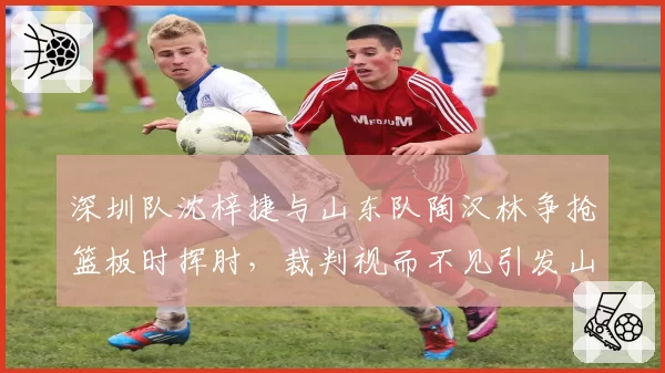 深圳队沈梓捷与山东队陶汉林争抢篮板时挥肘，裁判视而不见引发山东全队抗议