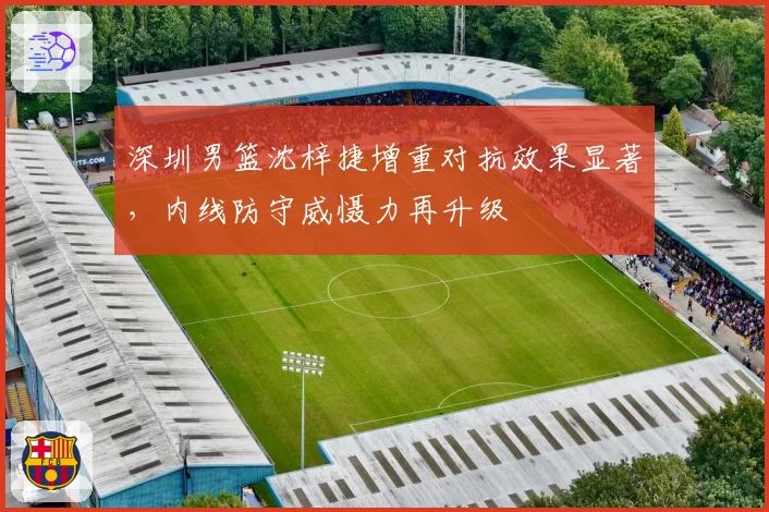 深圳男篮沈梓捷增重对抗效果显著，内线防守威慑力再升级