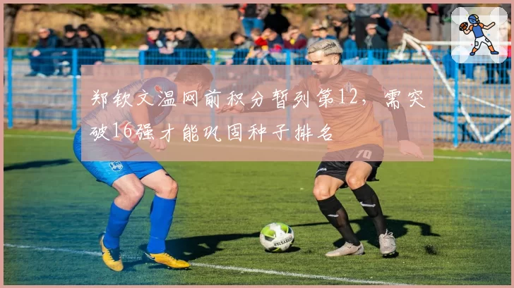郑钦文温网前积分暂列第12，需突破16强才能巩固种子排名