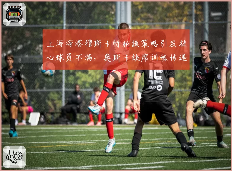 上海海港穆斯卡特轮换策略引发核心球员不满，奥斯卡缺席训练传递微妙信号