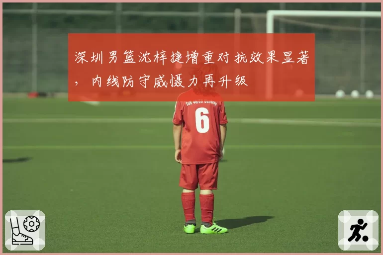 深圳男篮沈梓捷增重对抗效果显著，内线防守威慑力再升级
