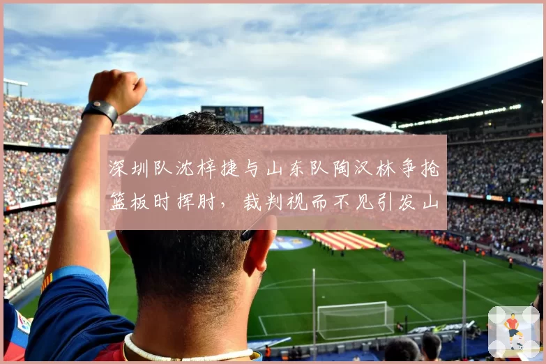 深圳队沈梓捷与山东队陶汉林争抢篮板时挥肘，裁判视而不见引发山东全队抗议