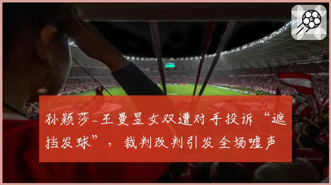 孙颖莎_王曼昱女双遭对手投诉“遮挡发球”，裁判改判引发全场嘘声