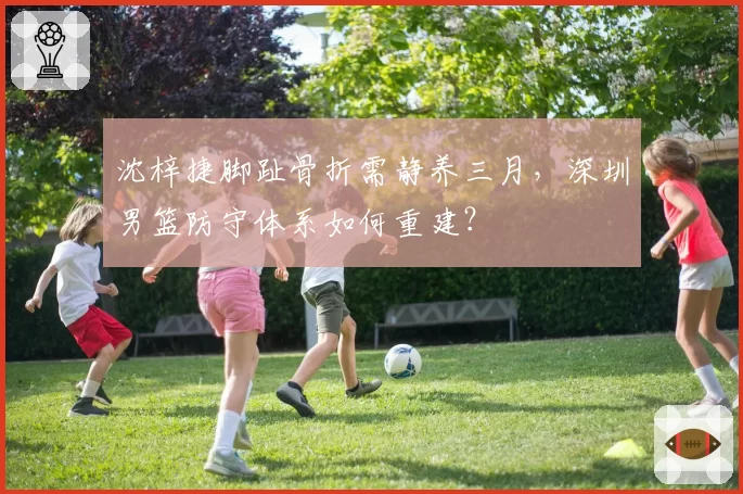 沈梓捷脚趾骨折需静养三月，深圳男篮防守体系如何重建？