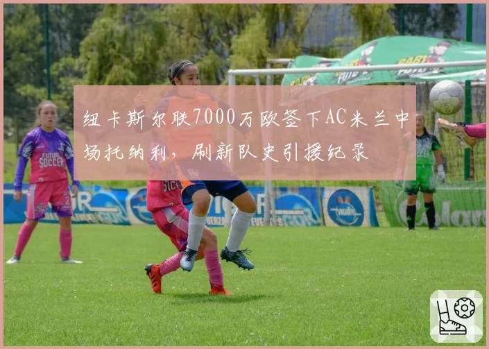 纽卡斯尔联7000万欧签下AC米兰中场托纳利，刷新队史引援纪录