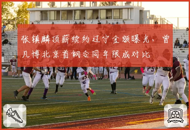 张镇麟顶薪续约辽宁金额曝光，曾凡博北京首钢合同年限成对比