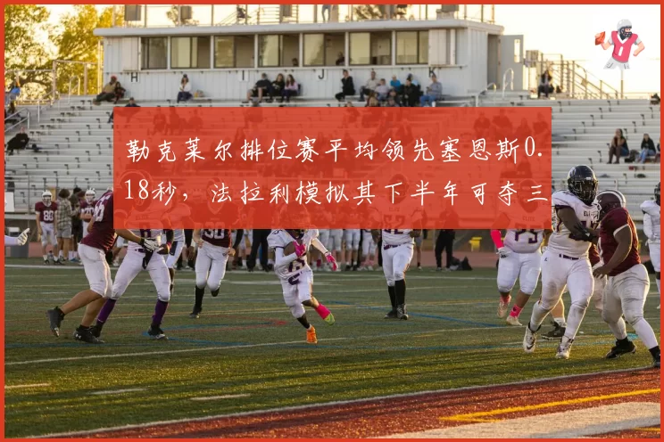 勒克莱尔排位赛平均领先塞恩斯0.18秒,法拉利模拟其下半年可夺三冠