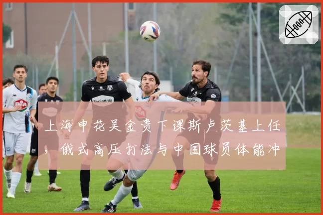 上海申花吴金贵下课斯卢茨基上任，俄式高压打法与中国球员体能冲突