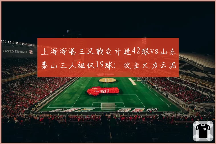 上海海港三叉戟合计进42球vs山东泰山三人组仅19球:攻击火力云泥之别