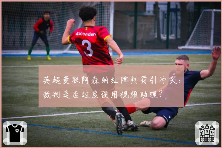 英超曼联阿森纳红牌判罚引冲突，裁判是否过度使用视频助理？