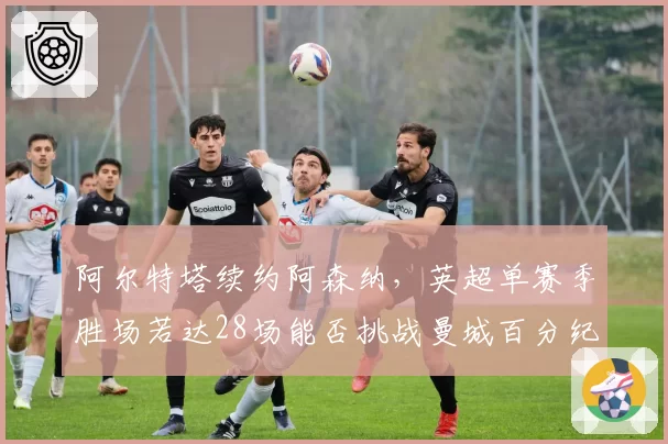 阿尔特塔续约阿森纳，英超单赛季胜场若达28场能否挑战曼城百分纪录？