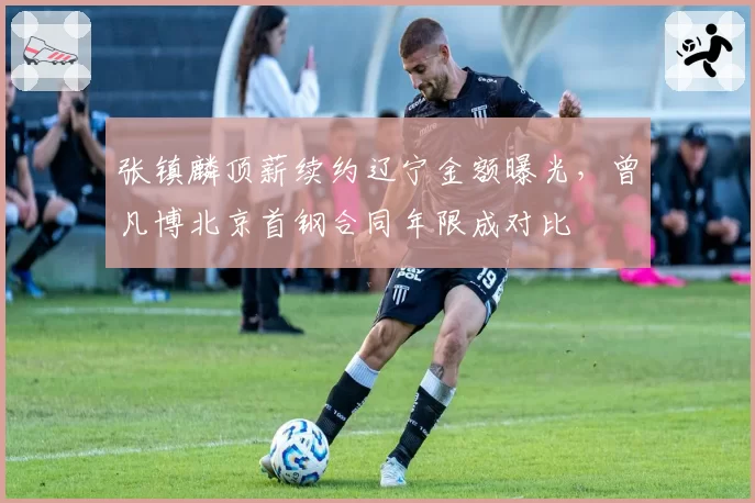 张镇麟顶薪续约辽宁金额曝光，曾凡博北京首钢合同年限成对比