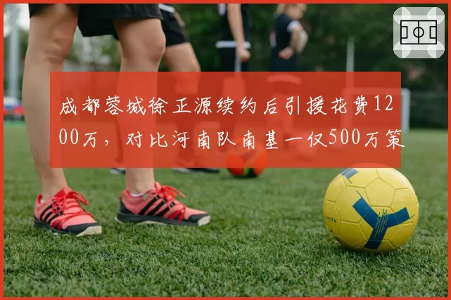 成都蓉城徐正源续约后引援花费1200万，对比河南队南基一仅500万策略迥异