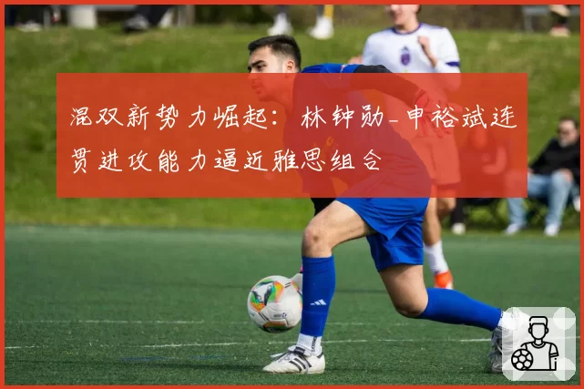 混双新势力崛起：林钟勋_申裕斌连贯进攻能力逼近雅思组合