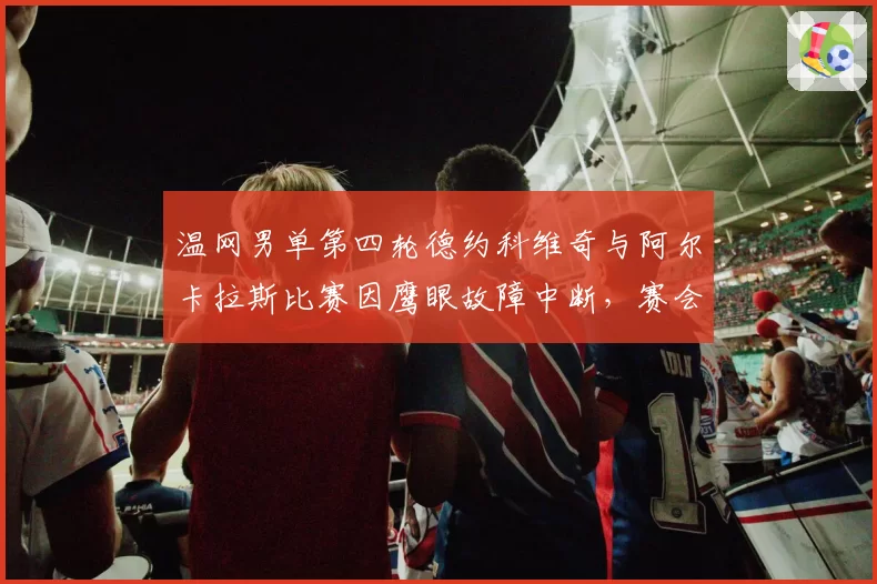 温网男单第四轮德约科维奇与阿尔卡拉斯比赛因鹰眼故障中断,赛会主席道歉