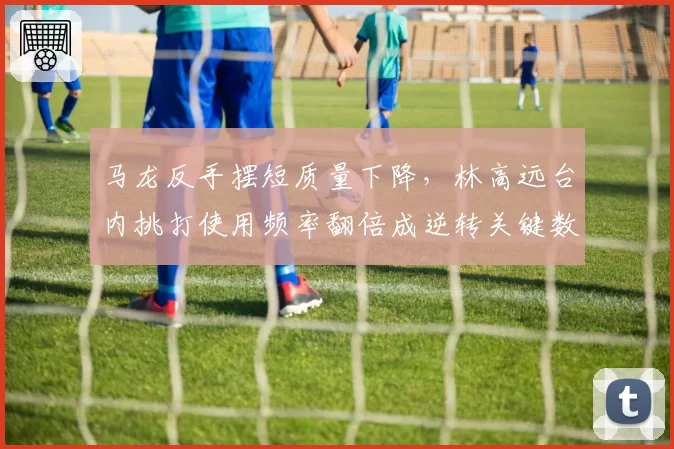 马龙反手摆短质量下降，林高远台内挑打使用频率翻倍成逆转关键数据