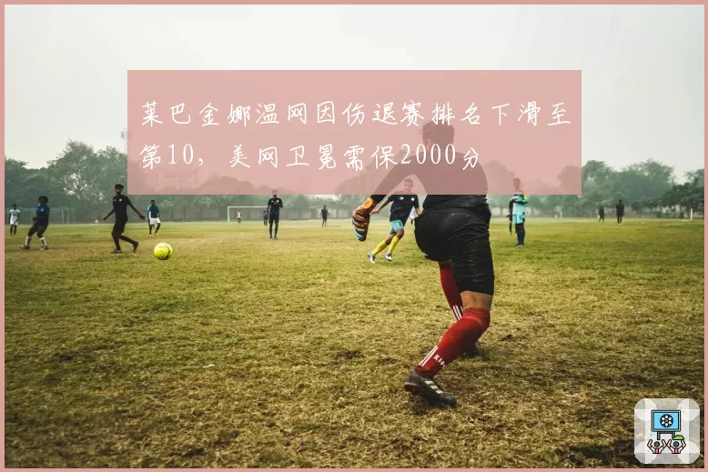 莱巴金娜温网因伤退赛排名下滑至第10，美网卫冕需保2000分