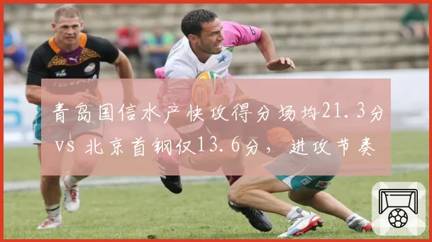 青岛国信水产快攻得分场均21.3分 vs 北京首钢仅13.6分，进攻节奏与防守纪律性博弈