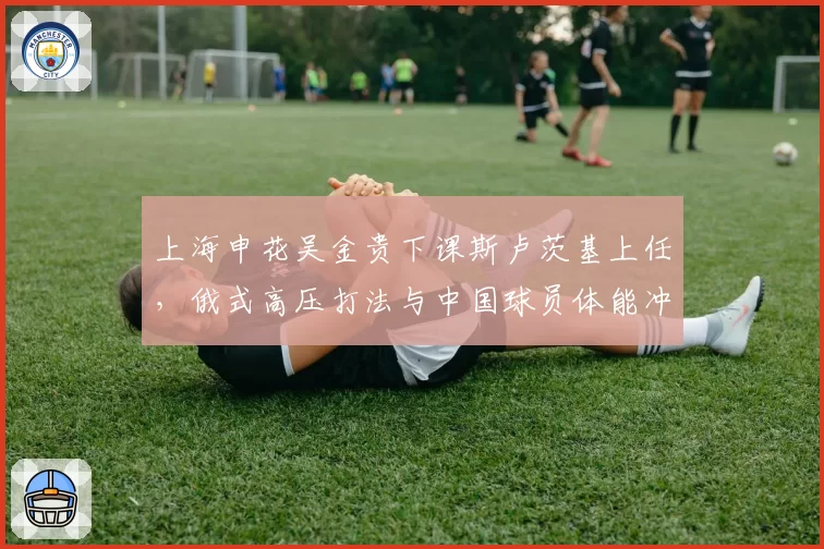 上海申花吴金贵下课斯卢茨基上任，俄式高压打法与中国球员体能冲突