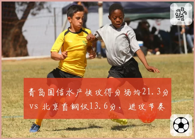 青岛国信水产快攻得分场均21.3分 vs 北京首钢仅13.6分，进攻节奏与防守纪律性博弈