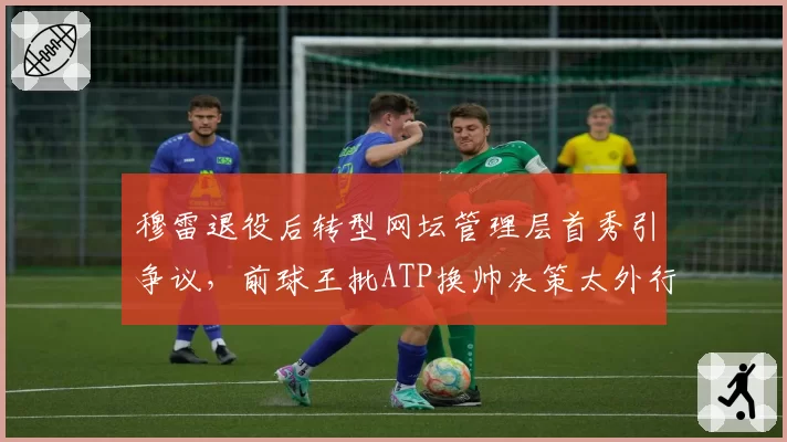 穆雷退役后转型网坛管理层首秀引争议，前球王批ATP换帅决策太外行？