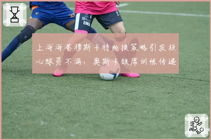 上海海港穆斯卡特轮换策略引发核心球员不满,奥斯卡缺席训练传递微妙信号