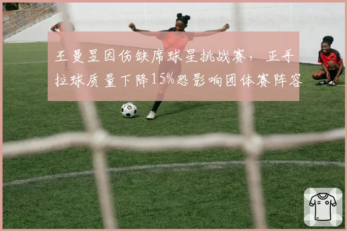 王曼昱因伤缺席球星挑战赛，正手拉球质量下降15%恐影响团体赛阵容厚度
