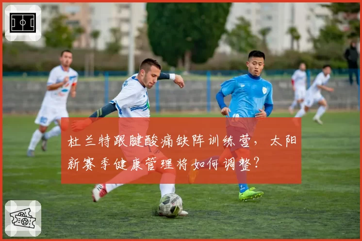 杜兰特跟腱酸痛缺阵训练营，太阳新赛季健康管理将如何调整？