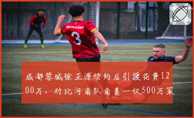 成都蓉城徐正源续约后引援花费1200万，对比河南队南基一仅500万策略迥异