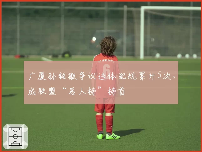广厦孙铭徽争议违体犯规累计5次，成联盟“恶人榜”榜首