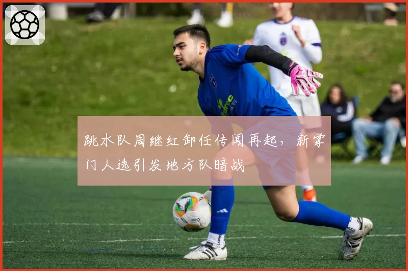 跳水队周继红卸任传闻再起，新掌门人选引发地方队暗战