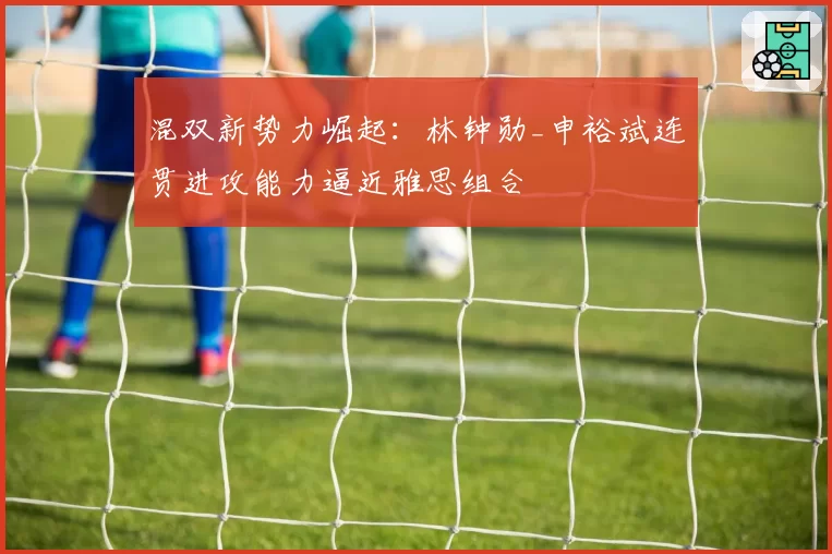 混双新势力崛起：林钟勋_申裕斌连贯进攻能力逼近雅思组合
