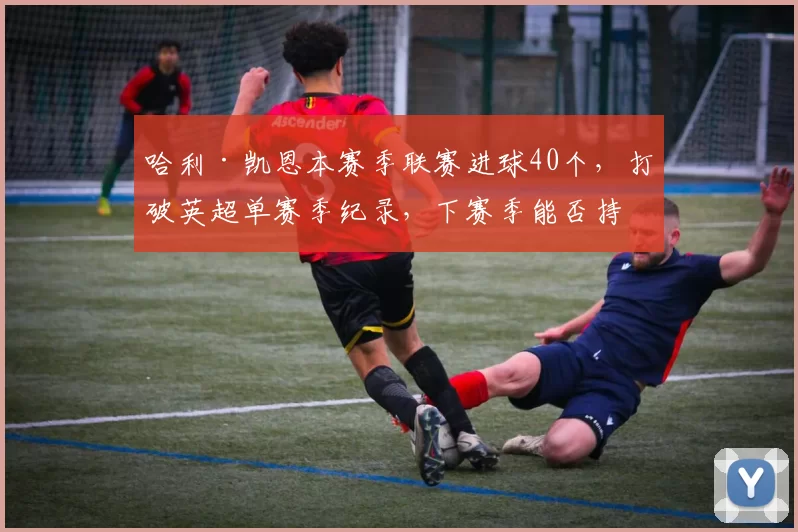 哈利·凯恩本赛季联赛进球40个，打破英超单赛季纪录，下赛季能否持续？
