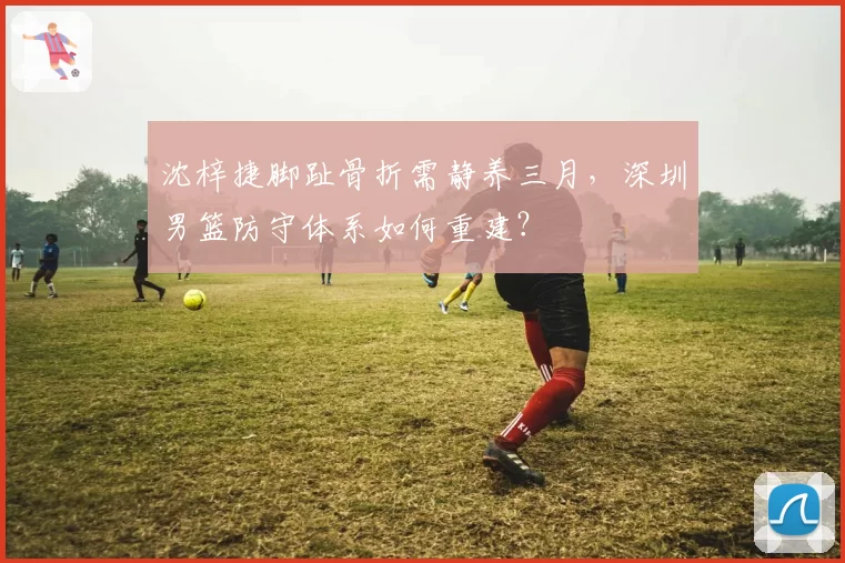 沈梓捷脚趾骨折需静养三月，深圳男篮防守体系如何重建？