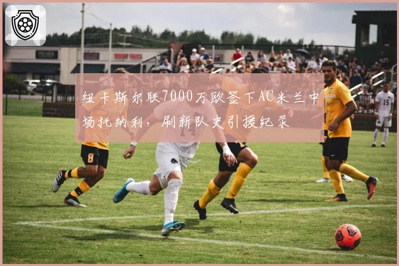 纽卡斯尔联7000万欧签下AC米兰中场托纳利,刷新队史引援纪录