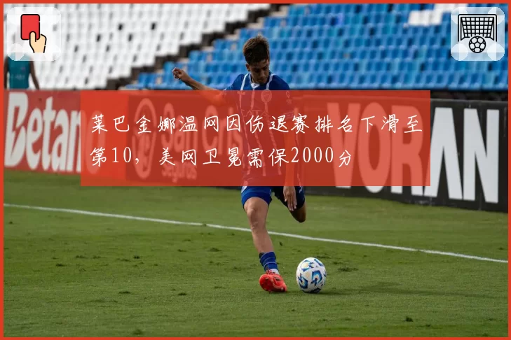 莱巴金娜温网因伤退赛排名下滑至第10，美网卫冕需保2000分