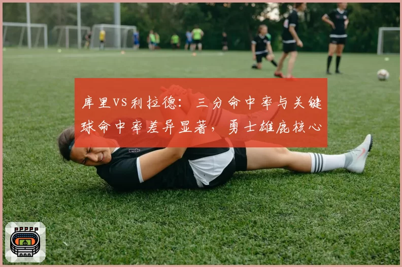 库里vs利拉德：三分命中率与关键球命中率差异显著，勇士雄鹿核心差距在哪？