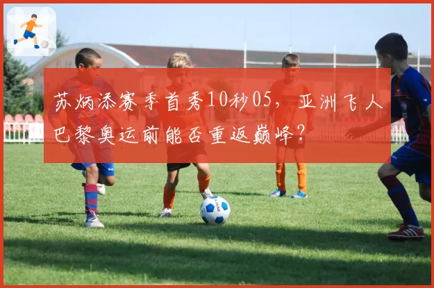 苏炳添赛季首秀10秒05，亚洲飞人巴黎奥运前能否重返巅峰？