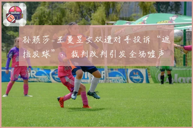 孙颖莎_王曼昱女双遭对手投诉“遮挡发球”,裁判改判引发全场嘘声